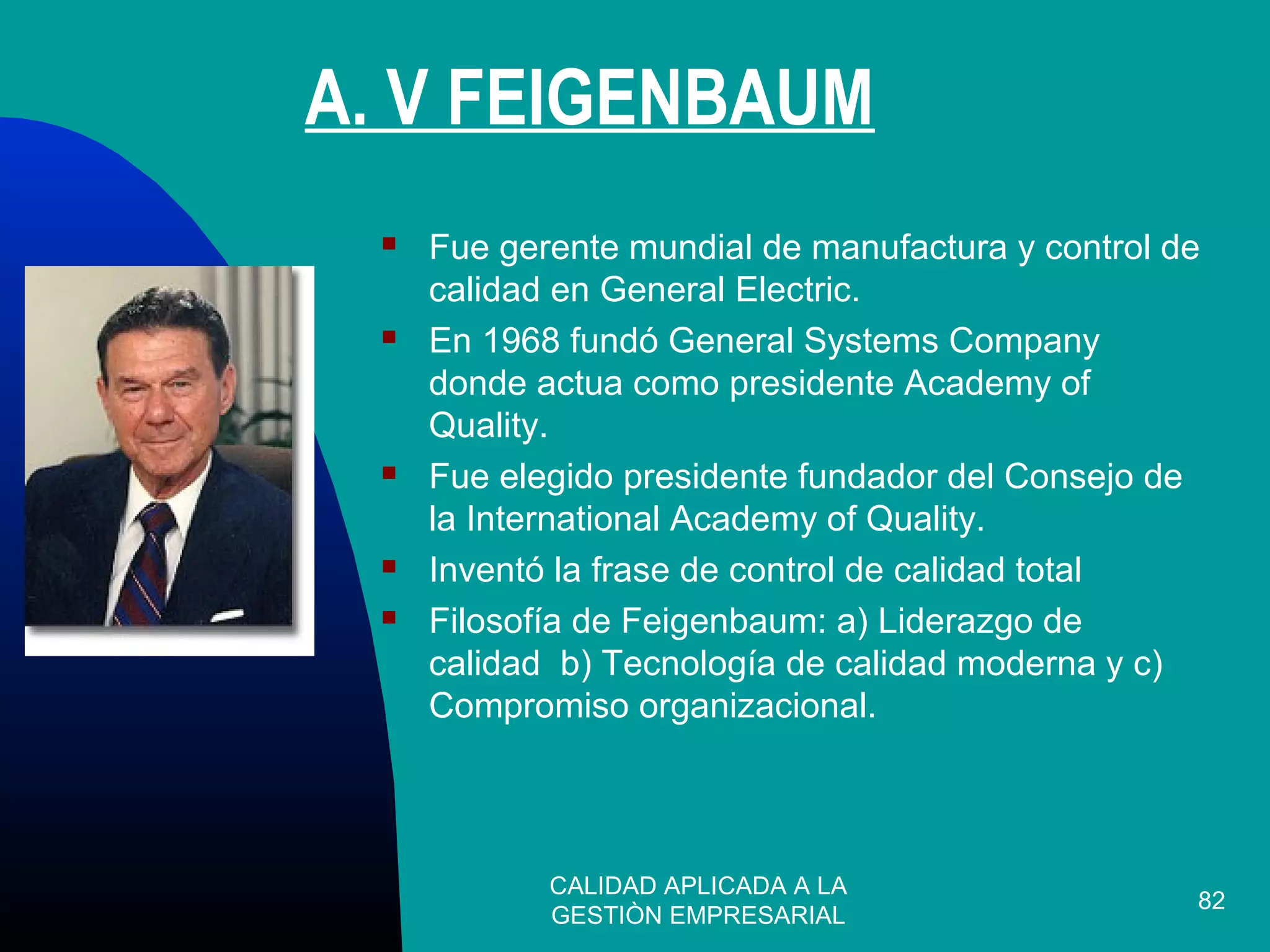 CALIDAD APLICADA A LA
GESTIÒN EMPRESARIAL
82
 Fue gerente mundial de manufactura y control de
calidad en General Electric.
 En 1968 fundó General Systems Company
donde actua como presidente Academy of
Quality.
 Fue elegido presidente fundador del Consejo de
la International Academy of Quality.
 Inventó la frase de control de calidad total
 Filosofía de Feigenbaum: a) Liderazgo de
calidad b) Tecnología de calidad moderna y c)
Compromiso organizacional.
A. V FEIGENBAUM
 