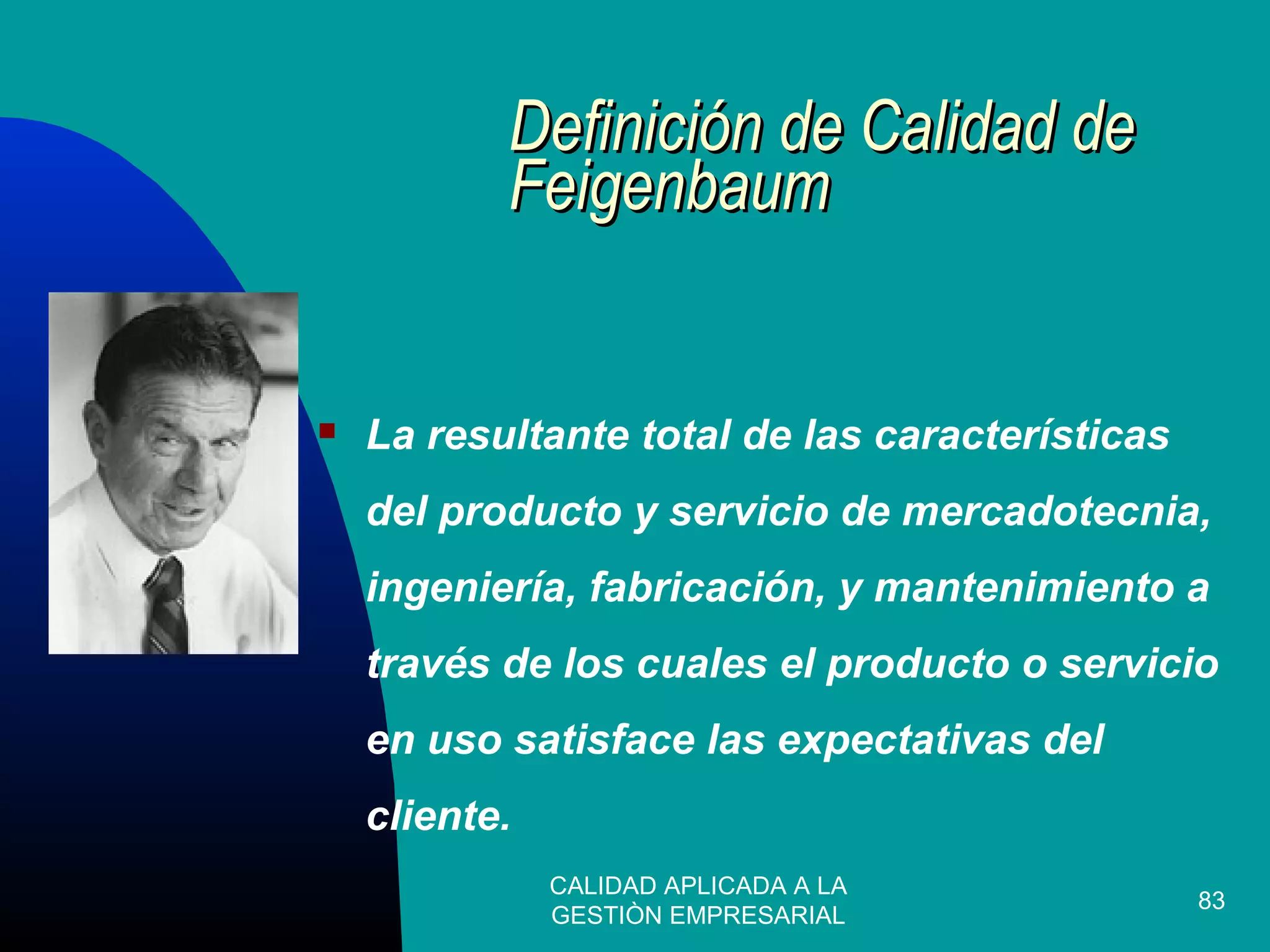 CALIDAD APLICADA A LA
GESTIÒN EMPRESARIAL
83
Definición de Calidad deDefinición de Calidad de
FeigenbaumFeigenbaum
 La resultante total de las características
del producto y servicio de mercadotecnia,
ingeniería, fabricación, y mantenimiento a
través de los cuales el producto o servicio
en uso satisface las expectativas del
cliente.
 
