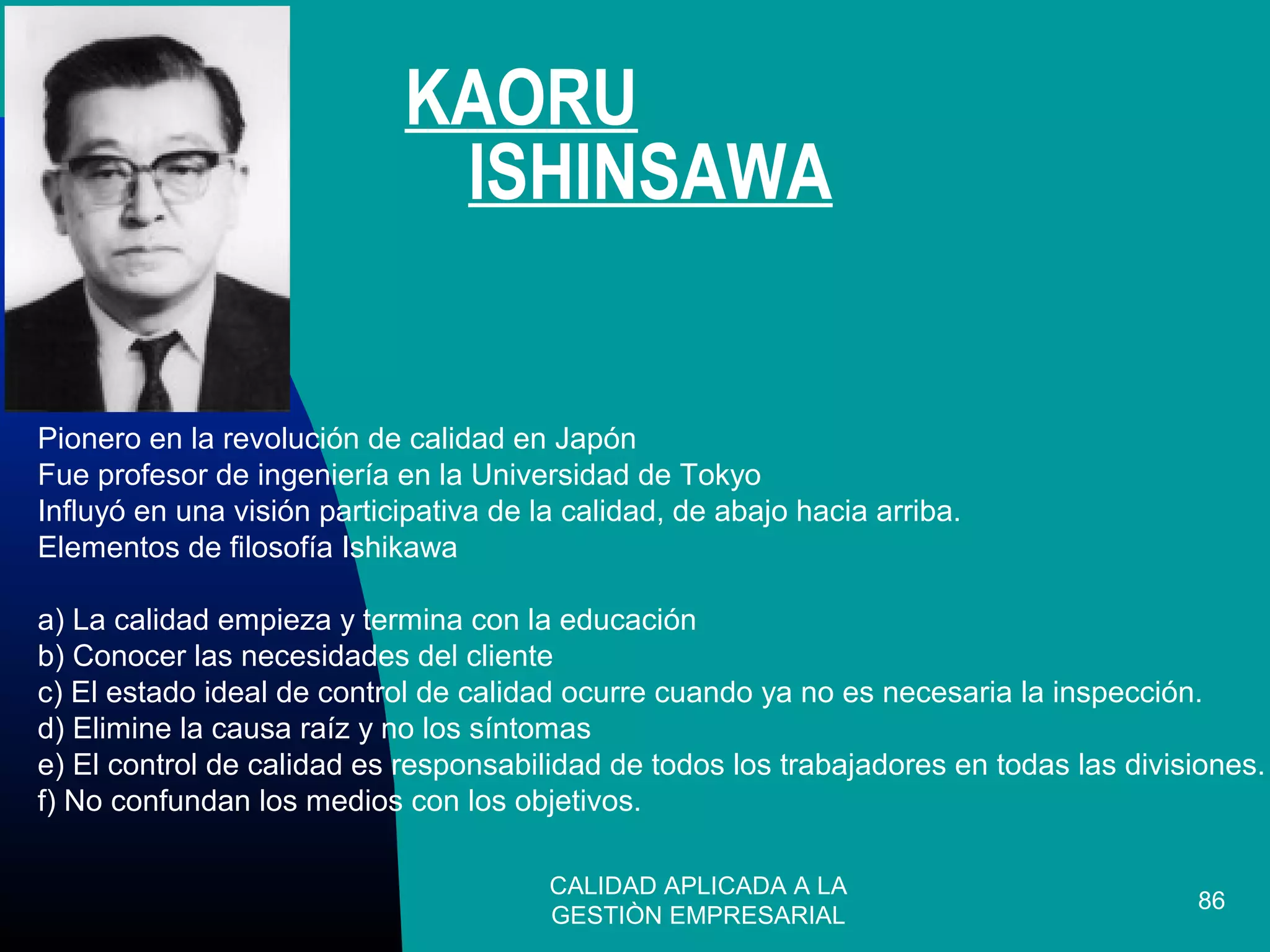 CALIDAD APLICADA A LA
GESTIÒN EMPRESARIAL
86
Pionero en la revolución de calidad en Japón
Fue profesor de ingeniería en la Universidad de Tokyo
Influyó en una visión participativa de la calidad, de abajo hacia arriba.
Elementos de filosofía Ishikawa
a) La calidad empieza y termina con la educación
b) Conocer las necesidades del cliente
c) El estado ideal de control de calidad ocurre cuando ya no es necesaria la inspección.
d) Elimine la causa raíz y no los síntomas
e) El control de calidad es responsabilidad de todos los trabajadores en todas las divisiones.
f) No confundan los medios con los objetivos.
KAORU
ISHINSAWA
 