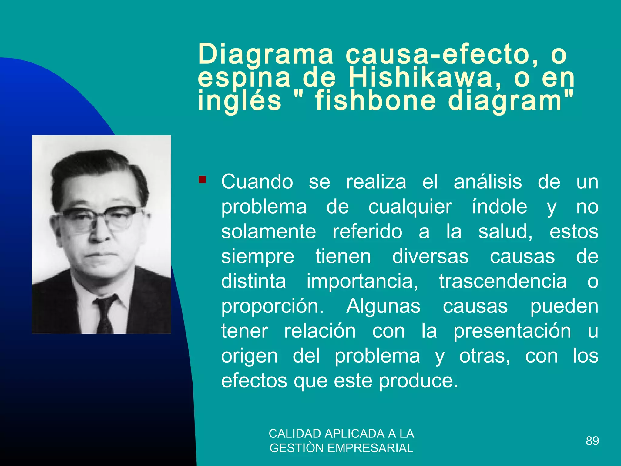 CALIDAD APLICADA A LA
GESTIÒN EMPRESARIAL
89
Diagrama causa-efecto, o
espina de Hishikawa, o en
inglés " fishbone diagram"
 Cuando se realiza el análisis de un
problema de cualquier índole y no
solamente referido a la salud, estos
siempre tienen diversas causas de
distinta importancia, trascendencia o
proporción. Algunas causas pueden
tener relación con la presentación u
origen del problema y otras, con los
efectos que este produce.
 