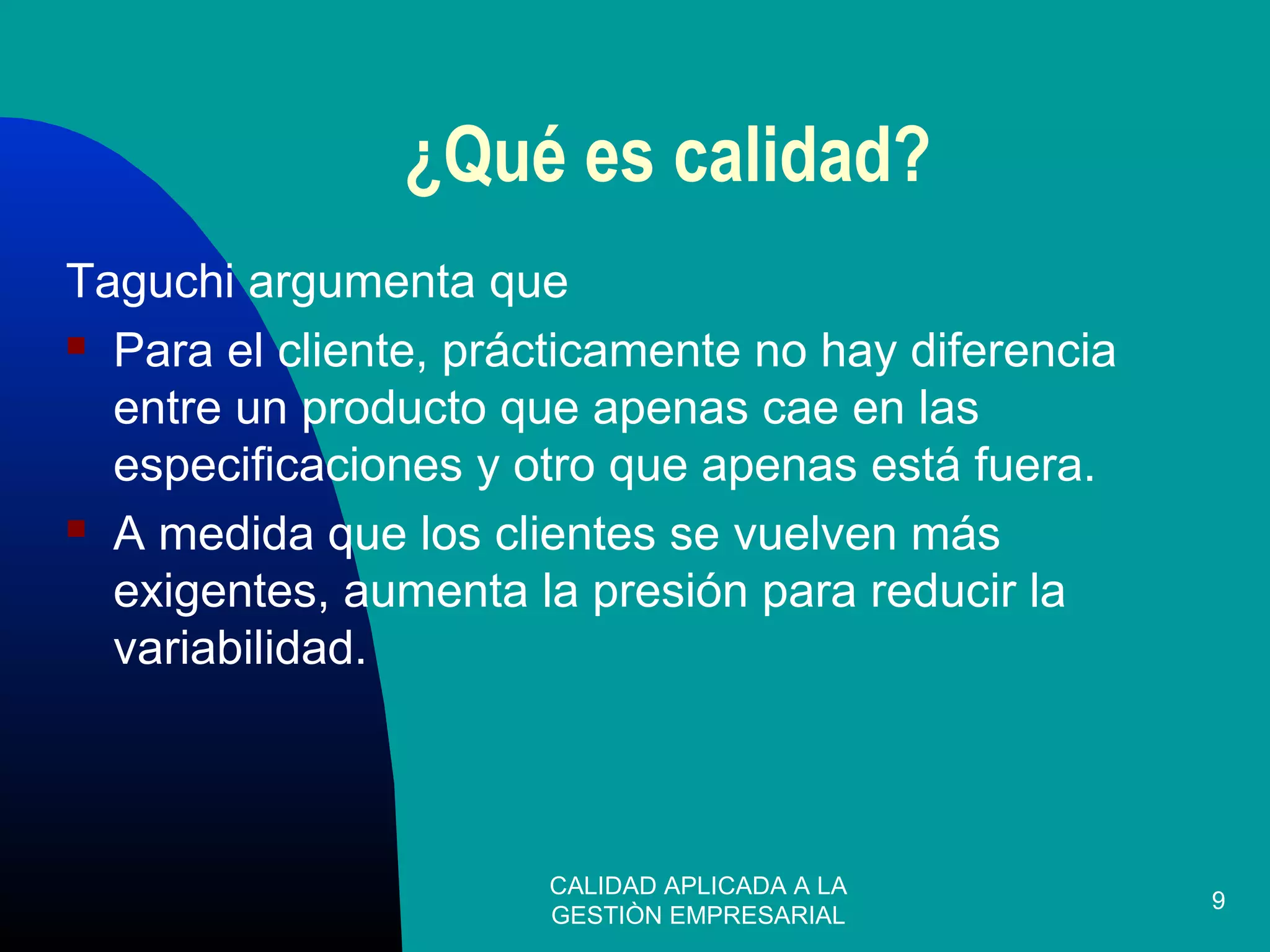 CALIDAD APLICADA A LA
GESTIÒN EMPRESARIAL
9
¿Qué es calidad?
Taguchi argumenta que
 Para el cliente, prácticamente no hay diferencia
entre un producto que apenas cae en las
especificaciones y otro que apenas está fuera.
 A medida que los clientes se vuelven más
exigentes, aumenta la presión para reducir la
variabilidad.
 