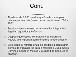  Alrededor de 6,000 puertorriqueños de municipios
cafetaleros en crisis fueron hacia Hawaii entre 1899 y
1901.
 Tras los viajes intensos hacia Hawai los integrantes
llegaban agotados y enfermos.
 Después que cesó la contratación de obreros en
Hawaii, la emigración perdió impulso temporalmente.
 Esto redujo el número anual de salidas se contrataron
cientos de trabajadores para ir trabajar a Cuba, Santo
Domingo, Ecuador, México y la ciudad de San Luis en
Missouri.
Cont.
 