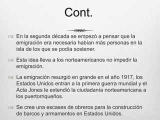  En la segunda década se empezó a pensar que la
emigración era necesaria habían más personas en la
isla de los que se podía sostener.
 Esta idea lleva a los norteamericanos no impedir la
emigración.
 La emigración resurgió en grande en el año 1917, los
Estados Unidos entran a la primera guerra mundial y el
Acta Jones le extendió la ciudadanía norteamericana a
los puertorriqueños.
 Se crea una escases de obreros para la construcción
de barcos y armamentos en Estados Unidos.
Cont.
 