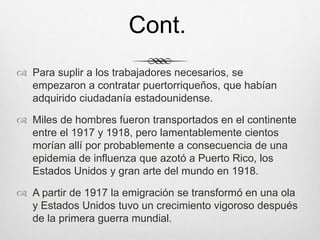  Para suplir a los trabajadores necesarios, se
empezaron a contratar puertorriqueños, que habían
adquirido ciudadanía estadounidense.
 Miles de hombres fueron transportados en el continente
entre el 1917 y 1918, pero lamentablemente cientos
morían allí por probablemente a consecuencia de una
epidemia de influenza que azotó a Puerto Rico, los
Estados Unidos y gran arte del mundo en 1918.
 A partir de 1917 la emigración se transformó en una ola
y Estados Unidos tuvo un crecimiento vigoroso después
de la primera guerra mundial.
Cont.
 