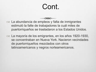  La abundancia de empleos y falta de inmigrantes
estimuló la falte de trabajadores la cuál miles de
puertorriqueños se trasladaron a los Estados Unidos.
 La mayoría de los emigrantes, en los años 1920-1930,
se concentraban en Nueva York. Nacieron vecindades
de puertorriqueños mezclados con otros
latinoamericanos y negros norteamericanos.
Cont.
 