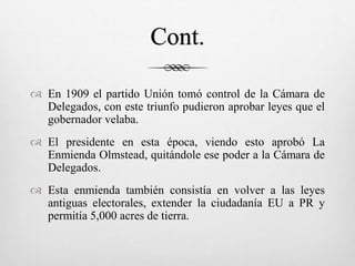 Cont.
 En 1909 el partido Unión tomó control de la Cámara de
Delegados, con este triunfo pudieron aprobar leyes que el
gobernador velaba.
 El presidente en esta época, viendo esto aprobó La
Enmienda Olmstead, quitándole ese poder a la Cámara de
Delegados.
 Esta enmienda también consistía en volver a las leyes
antiguas electorales, extender la ciudadanía EU a PR y
permitía 5,000 acres de tierra.
 