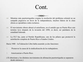 Cont.
 Mientras más puertorriqueños exigían la resolución del problema colonial en un
campaña pogresiva en favor de la independencia, muchos lideres de la clase
obrera se opondrían a tales reclamos.
 El movimiento obrero abrazó al asimilismo, en el sentido que en Puerto Rico este
termino tuvo después de la invasión del 1898; es decir, ser partidario de la
estadidad federada.
 La FLT fue, junto al Partido Republicano, uno de los pilares que promovió la
asimilación completa de Puerto Rico a Estados Unidos.
Hacia 1908 – la Federación Libre había asumido ya dos funciones:
1. Promover la causa de la sindicalización de los trabajadores.
2. Americanizar a Puerto Rico.
( El obrerismo y los distintos movimientos de afirmación puertorriqueña se separaron
desde entonces.)
 
