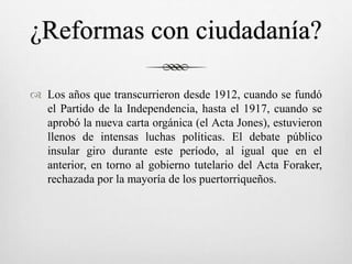 ¿Reformas con ciudadanía?
 Los años que transcurrieron desde 1912, cuando se fundó
el Partido de la Independencia, hasta el 1917, cuando se
aprobó la nueva carta orgánica (el Acta Jones), estuvieron
llenos de intensas luchas políticas. El debate público
insular giro durante este período, al igual que en el
anterior, en torno al gobierno tutelario del Acta Foraker,
rechazada por la mayoría de los puertorriqueños.
 