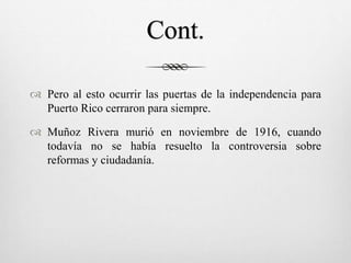 Cont.
 Pero al esto ocurrir las puertas de la independencia para
Puerto Rico cerraron para siempre.
 Muñoz Rivera murió en noviembre de 1916, cuando
todavía no se había resuelto la controversia sobre
reformas y ciudadanía.
 