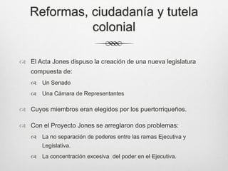 Reformas, ciudadanía y tutela
colonial
 El Acta Jones dispuso la creación de una nueva legislatura
compuesta de:
 Un Senado
 Una Cámara de Representantes
 Cuyos miembros eran elegidos por los puertorriqueños.
 Con el Proyecto Jones se arreglaron dos problemas:
 La no separación de poderes entre las ramas Ejecutiva y
Legislativa.
 La concentración excesiva del poder en el Ejecutiva.
 