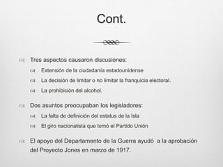 Cont.
 Tres aspectos causaron discusiones:
 Extensión de la ciudadanía estadounidense
 La decisión de limitar o no limitar la franquicia electoral.
 La prohibición del alcohol.
 Dos asuntos preocupaban los legisladores:
 La falta de definición del estatus de la Isla
 El giro nacionalista que tomó el Partido Unión
 El apoyo del Departamento de la Guerra ayudó a la aprobación
del Proyecto Jones en marzo de 1917.
 