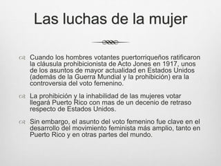Las luchas de la mujer
 Cuando los hombres votantes puertorriqueños ratificaron
la cláusula prohibicionista de Acto Jones en 1917, unos
de los asuntos de mayor actualidad en Estados Unidos
(además de la Guerra Mundial y la prohibición) era la
controversia del voto femenino.
 La prohibición y la inhabilidad de las mujeres votar
llegará Puerto Rico con mas de un decenio de retraso
respecto de Estados Unidos.
 Sin embargo, el asunto del voto femenino fue clave en el
desarrollo del movimiento feminista más amplio, tanto en
Puerto Rico y en otras partes del mundo.
 
