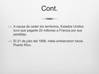 Cont.
 A causa de ceder los territorios, Estados Unidos
tuvo que pagarle 20 millones a Francia por sus
perdidas.
 El 21 de julio del 1898, miles embarcaron hacia
Puerto Rico.
 