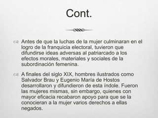 Cont.
 Antes de que la luchas de la mujer culminaran en el
logro de la franquicia electoral, tuvieron que
difundirse ideas adversas al patriarcado a los
efectos morales, materiales y sociales de la
subordinación femenina.
 A finales del siglo XIX, hombres ilustrados como
Salvador Brau y Eugenio María de Hostos
desarrollaron y difundieron de esta índole. Fueron
las mujeres mismas, sin embargo, quienes con
mayor eficacia recabaron apoyo para que se la
conocieran a la mujer varios derechos a ellas
negados.
 