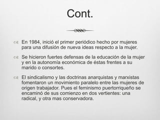 Cont.
 En 1984, inició el primer periódico hecho por mujeres
para una difusión de nueva ideas respecto a la mujer.
 Se hicieron fuertes defensas de la educación de la mujer
y en la autonomía económica de éstas frentes a su
marido o consortes.
 El sindicalismo y las doctrinas anarquistas y marxistas
fomentaron un movimiento paralelo entre las mujeres de
origen trabajador. Pues el feminismo puertorriqueño se
encaminó de sus comienzo en dos vertientes: una
radical, y otra mas conservadora.
 
