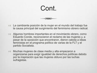 Cont.
 La cambiante posición de la mujer en el mundo del trabajo fue
la causa principal del surgimiento del feminismo obrero radical.
 Algunos hombres importantes en el movimiento obrero, como
Eduardo Conde, reconocieron el reclamo de las mujeres y, a
pesar de la oposición que encontraron, dieron cabida a ideas
feministas en el programa político de varias de la FLT y el
partido Socialista.
 Muchas mujeres de clase media y alta empezaron a
organizarse para exigir igualdad de derechos políticas debido
por la inspiración que las mujeres obtuvo por las luchas
sufragistas.
 