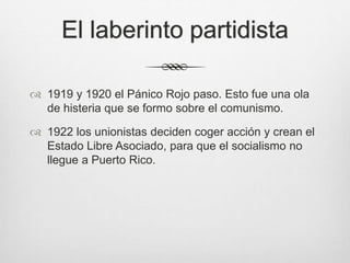 El laberinto partidista
 1919 y 1920 el Pánico Rojo paso. Esto fue una ola
de histeria que se formo sobre el comunismo.
 1922 los unionistas deciden coger acción y crean el
Estado Libre Asociado, para que el socialismo no
llegue a Puerto Rico.
 
