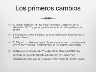 Los primeros cambios
 El Partido socialista (PS) fue el mas que atrajo la atención, por su
afiliación a la FLT y por su posición critica frente a los problemas del
pueblo.
 Los resultados de las elecciones de 1920 confirmaron el ascenso de las
fuerzas obreras.
 El PS ganó en ocho municipios, eligió un senador, tres representantes y
obtuvo mas votos que los republicanos en tres distritos senatoriales.
 La Revolución Rusa fue en 1917, que fue un proceso histórico que
engendro la Unión de Republicas Socialistas Soviéticas, y de
insurrecciones similares en Alemania y otros países de Europa Central.
 
