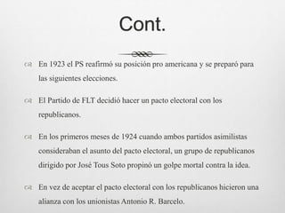 Cont.
 En 1923 el PS reafirmó su posición pro americana y se preparó para
las siguientes elecciones.
 El Partido de FLT decidió hacer un pacto electoral con los
republicanos.
 En los primeros meses de 1924 cuando ambos partidos asimilistas
consideraban el asunto del pacto electoral, un grupo de republicanos
dirigido por José Tous Soto propinó un golpe mortal contra la idea.
 En vez de aceptar el pacto electoral con los republicanos hicieron una
alianza con los unionistas Antonio R. Barcelo.
 