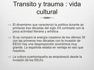 Transito y trauma : vida
cultural
 El dinamismo que caracterizó la política durante as
primeras tres décadas del siglo XX contrastó con la
poca actividad literaria y artística.
 Si se compara la energía creadora de los últimos 30
con las primeras tres décadas con la invasión de
EEUU hay una desproporción económica muy
grande. La española estaba en ventaja en eso que
nosotros.
 La cultura puertorriqueña se empobreció desde la
invasión de los EEUU.
 