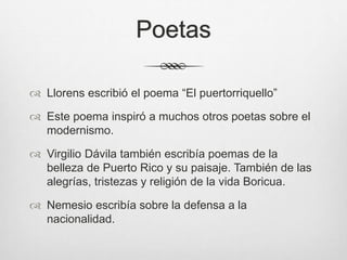 Poetas
 Llorens escribió el poema “El puertorriquello”
 Este poema inspiró a muchos otros poetas sobre el
modernismo.
 Virgilio Dávila también escribía poemas de la
belleza de Puerto Rico y su paisaje. También de las
alegrías, tristezas y religión de la vida Boricua.
 Nemesio escribía sobre la defensa a la
nacionalidad.
 