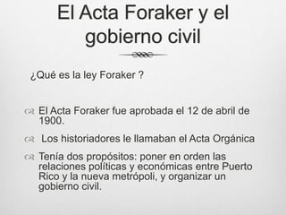 El Acta Foraker y el
gobierno civil
¿Qué es la ley Foraker ?
 El Acta Foraker fue aprobada el 12 de abril de
1900.
 Los historiadores le llamaban el Acta Orgánica
 Tenía dos propósitos: poner en orden las
relaciones políticas y económicas entre Puerto
Rico y la nueva metrópoli, y organizar un
gobierno civil.
 