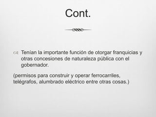 Cont.
 Tenían la importante función de otorgar franquicias y
otras concesiones de naturaleza pública con el
gobernador.
(permisos para construir y operar ferrocarriles,
telégrafos, alumbrado eléctrico entre otras cosas.)
 