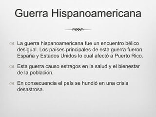 Guerra Hispanoamericana
 La guerra hispanoamericana fue un encuentro bélico
desigual. Los países principales de esta guerra fueron
España y Estados Unidos lo cual afectó a Puerto Rico.
 Esta guerra causo estragos en la salud y el bienestar
de la población.
 En consecuencia el país se hundió en una crisis
desastrosa.
 