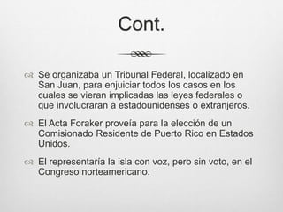 Cont.
 Se organizaba un Tribunal Federal, localizado en
San Juan, para enjuiciar todos los casos en los
cuales se vieran implicadas las leyes federales o
que involucraran a estadounidenses o extranjeros.
 El Acta Foraker proveía para la elección de un
Comisionado Residente de Puerto Rico en Estados
Unidos.
 El representaría la isla con voz, pero sin voto, en el
Congreso norteamericano.
 