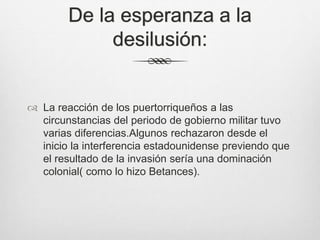 De la esperanza a la
desilusión:
 La reacción de los puertorriqueños a las
circunstancias del periodo de gobierno militar tuvo
varias diferencias.Algunos rechazaron desde el
inicio la interferencia estadounidense previendo que
el resultado de la invasión sería una dominación
colonial( como lo hizo Betances).
 
