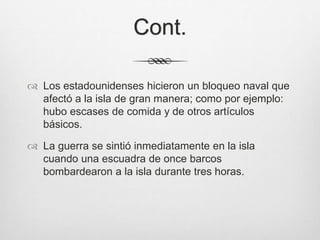 Cont.
 Los estadounidenses hicieron un bloqueo naval que
afectó a la isla de gran manera; como por ejemplo:
hubo escases de comida y de otros artículos
básicos.
 La guerra se sintió inmediatamente en la isla
cuando una escuadra de once barcos
bombardearon a la isla durante tres horas.
 