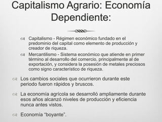 Capitalismo Agrario: Economía
Dependiente:
 Capitalismo - Régimen económico fundado en el
predominio del capital como elemento de producción y
creador de riqueza.
 Mercantilismo - Sistema económico que atiende en primer
término al desarrollo del comercio, principalmente al de
exportación, y considera la posesión de metales preciosos
como signo característico de riqueza.
 Los cambios sociales que ocurrieron durante este
periodo fueron rápidos y bruscos.
 La economía agrícola se desarrolló ampliamente durante
esos años alcanzó niveles de producción y eficiencia
nunca antes vistos.
 Economía “boyante”.
 