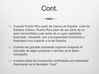 Cont.
 Cuando Puerto Rico pasó de manos de España a las de
Estados Unidos, Puerto Rico paso de ser parte de un
país mercantilista a ser parte de un país capitalista
avanzado, industrial, con una capacidad productiva y
financiera muy superior a la de España.
 Cuando las grandes empresas lograron acaparar el
mercado de algún producto o servicio se le llamó
monopolio.
 A ciertos tipos de monopolios controlados por empresas
financieras se le llamaban “trust”.
 