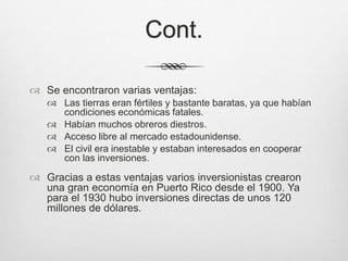 Cont.
 Se encontraron varias ventajas:
 Las tierras eran fértiles y bastante baratas, ya que habían
condiciones económicas fatales.
 Habían muchos obreros diestros.
 Acceso libre al mercado estadounidense.
 El civil era inestable y estaban interesados en cooperar
con las inversiones.
 Gracias a estas ventajas varios inversionistas crearon
una gran economía en Puerto Rico desde el 1900. Ya
para el 1930 hubo inversiones directas de unos 120
millones de dólares.
 