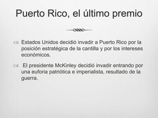 Puerto Rico, el último premio
 Estados Unidos decidió invadir a Puerto Rico por la
posición estratégica de la cantilla y por los intereses
económicos.
 El presidente McKinley decidió invadir entrando por
una euforia patriótica e imperialista, resultado de la
guerra.
 