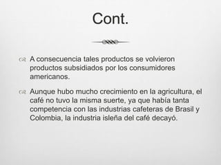 Cont.
 A consecuencia tales productos se volvieron
productos subsidiados por los consumidores
americanos.
 Aunque hubo mucho crecimiento en la agricultura, el
café no tuvo la misma suerte, ya que había tanta
competencia con las industrias cafeteras de Brasil y
Colombia, la industria isleña del café decayó.
 