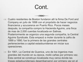 Cont.
 Cuatro residentes de Boston fundaron allí la firma De Ford and
Company en julio de 1898 con el propósito de hacer negocios
financieros y azucareros en Puerto Rico. Pocos meses
después, la compañía compro la Hacienda Aguirre, una finca
de mas de 2,000 cuerdas localizada en Salinas.
Posteriormente se organizo una segunda compañía, la Central
Aguirre Syndicate. Esta empezó a moler durante la zafra de
1899 a 1990; fue la primera de las grandes centrales
pertenecientes a capital estadounidense en iniciar sus
operaciones.
 En 1901, La Central de Guanica, uno de los ingenios mas
grandes del mundo en su época, molió cañas por primera vez.
Esta central se construyo localizada muy cerca donde las
tropas estadounidenses desembarcaron por primera vez en el
 