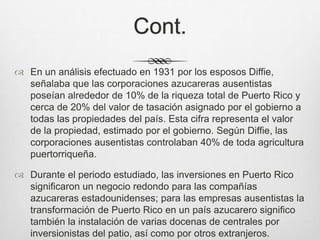 Cont.
 En un análisis efectuado en 1931 por los esposos Diffie,
señalaba que las corporaciones azucareras ausentistas
poseían alrededor de 10% de la riqueza total de Puerto Rico y
cerca de 20% del valor de tasación asignado por el gobierno a
todas las propiedades del país. Esta cifra representa el valor
de la propiedad, estimado por el gobierno. Según Diffie, las
corporaciones ausentistas controlaban 40% de toda agricultura
puertorriqueña.
 Durante el periodo estudiado, las inversiones en Puerto Rico
significaron un negocio redondo para las compañías
azucareras estadounidenses; para las empresas ausentistas la
transformación de Puerto Rico en un país azucarero significo
también la instalación de varias docenas de centrales por
inversionistas del patio, así como por otros extranjeros.
 