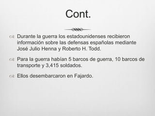 Cont.
 Durante la guerra los estadounidenses recibieron
información sobre las defensas españolas mediante
José Julio Henna y Roberto H. Todd.
 Para la guerra habían 5 barcos de guerra, 10 barcos de
transporte y 3,415 soldados.
 Ellos desembarcaron en Fajardo.
 