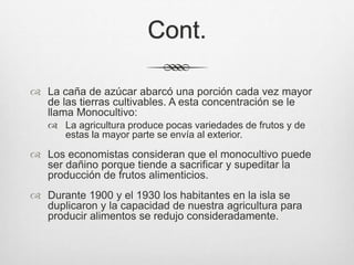 Cont.
 La caña de azúcar abarcó una porción cada vez mayor
de las tierras cultivables. A esta concentración se le
llama Monocultivo:
 La agricultura produce pocas variedades de frutos y de
estas la mayor parte se envía al exterior.
 Los economistas consideran que el monocultivo puede
ser dañino porque tiende a sacrificar y supeditar la
producción de frutos alimenticios.
 Durante 1900 y el 1930 los habitantes en la isla se
duplicaron y la capacidad de nuestra agricultura para
producir alimentos se redujo consideradamente.
 