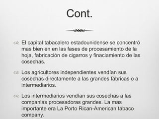 Cont.
 El capital tabacalero estadounidense se concentró
mas bien en en las fases de procesamiento de la
hoja, fabricación de cigarros y finaciamiento de las
cosechas.
 Los agricultores independientes vendían sus
cosechas directamente a las grandes fábricas o a
intermediarios.
 Los intermediarios vendían sus cosechas a las
companias procesadoras grandes. La mas
importante era La Porto Rican-American tabaco
company.
 