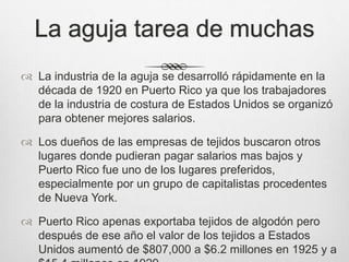 La aguja tarea de muchas
 La industria de la aguja se desarrolló rápidamente en la
década de 1920 en Puerto Rico ya que los trabajadores
de la industria de costura de Estados Unidos se organizó
para obtener mejores salarios.
 Los dueños de las empresas de tejidos buscaron otros
lugares donde pudieran pagar salarios mas bajos y
Puerto Rico fue uno de los lugares preferidos,
especialmente por un grupo de capitalistas procedentes
de Nueva York.
 Puerto Rico apenas exportaba tejidos de algodón pero
después de ese año el valor de los tejidos a Estados
Unidos aumentó de $807,000 a $6.2 millones en 1925 y a
 