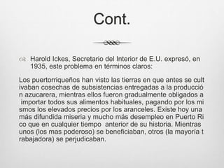 Cont.
 Harold Ickes, Secretario del Interior de E.U. expresó, en
1935, este problema en términos claros:
Los puertorriqueños han visto las tierras en que antes se cult
ivaban cosechas de subsistencias entregadas a la producció
n azucarera, mientras ellos fueron gradualmente obligados a
importar todos sus alimentos habituales, pagando por los mi
smos los elevados precios por los aranceles. Existe hoy una
más difundida miseria y mucho más desempleo en Puerto Ri
co que en cualquier tiempo anterior de su historia. Mientras
unos (los mas poderoso) se beneficiaban, otros (la mayoría t
rabajadora) se perjudicaban.
 