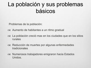 La población y sus problemas
básicos
Problemas de la población:
 Aumento de habitantes a un ritmo gradual
 La población creció mas en los ciudades que en los sitios
rurales
 Reducción de muertes por algunas enfermedades
tradicionales
 Numerosos trabajadores emigraron hacia Estados
Unidos.
 