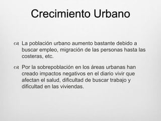 Crecimiento Urbano
 La población urbano aumento bastante debido a
buscar empleo, migración de las personas hasta las
costeras, etc.
 Por la sobrepoblación en los áreas urbanas han
creado impactos negativos en el diario vivir que
afectan el salud, dificultad de buscar trabajo y
dificultad en las viviendas.
 