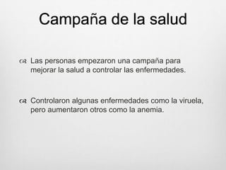 Campaña de la salud
 Las personas empezaron una campaña para
mejorar la salud a controlar las enfermedades.
 Controlaron algunas enfermedades como la viruela,
pero aumentaron otros como la anemia.
 