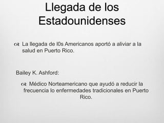 Llegada de los
Estadounidenses
 La llegada de l0s Americanos aportó a aliviar a la
salud en Puerto Rico.
Bailey K. Ashford:
 Médico Norteamericano que ayudó a reducir la
frecuencia lo enfermedades tradicionales en Puerto
Rico.
 