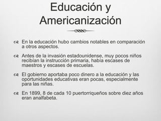Educación y
Americanización
 En la educación hubo cambios notables en comparación
a otros aspectos.
 Antes de la invasión estadounidense, muy pocos niños
recibían la instrucción primaria, había escases de
maestros y escases de escuelas.
 El gobierno aportaba poco dinero a la educación y las
oportunidades educativas eran pocas, especialmente
para las niñas.
 En 1899, 8 de cada 10 puertorriqueños sobre diez años
eran analfabeta.
 