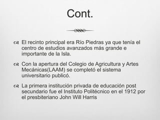 Cont.
 El recinto principal era Río Piedras ya que tenía el
centro de estudios avanzados más grande e
importante de la Isla.
 Con la apertura del Colegio de Agricultura y Artes
Mecánicas(LAAM) se completó el sistema
universitario publicó.
 La primera institución privada de educación post
secundario fue el Instituto Politécnico en el 1912 por
el presbiteriano John Will Harris
 