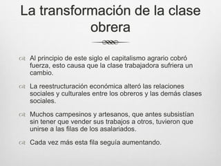 La transformación de la clase
obrera
 Al principio de este siglo el capitalismo agrario cobró
fuerza, esto causa que la clase trabajadora sufriera un
cambio.
 La reestructuración económica alteró las relaciones
sociales y culturales entre los obreros y las demás clases
sociales.
 Muchos campesinos y artesanos, que antes subsistían
sin tener que vender sus trabajos a otros, tuvieron que
unirse a las filas de los asalariados.
 Cada vez más esta fila seguía aumentando.
 